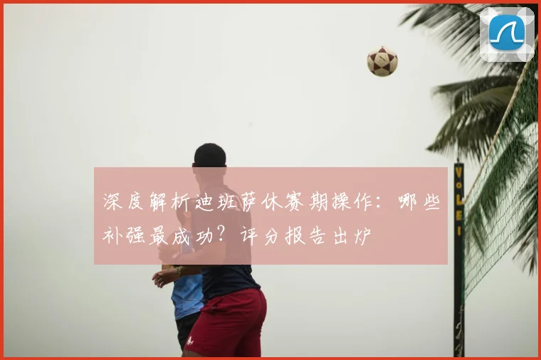 深度解析迪班萨休赛期操作：哪些补强最成功？评分报告出炉