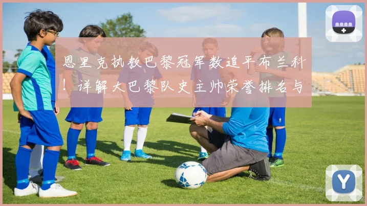 恩里克执教巴黎冠军数追平布兰科！详解大巴黎队史主帅荣誉排名与夺冠历程