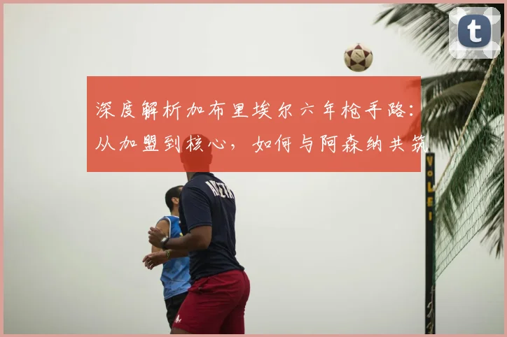 深度解析加布里埃尔六年枪手路：从加盟到核心，如何与阿森纳共筑未来