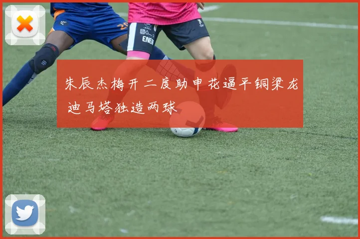 朱辰杰梅开二度助申花逼平铜梁龙 迪马塔独造两球